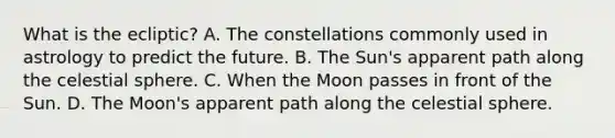 What is the ecliptic? A. The constellations commonly used in astrology to predict the future. B. The Sun's apparent path along the celestial sphere. C. When the Moon passes in front of the Sun. D. The Moon's apparent path along the celestial sphere.