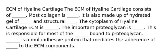 ECM of Hyaline Cartilage The ECM of Hyaline Cartilage consists of ______. Most collagen is _____. It is also made up of hydrated gel of _____ and structural ____. The cytoplasm of Hyaline Cartilage ECM is ______. The important proteoglycan is _____. This is responsible for most of the ______ bound to proteoglycan. ______ is a multiadhesive protein that mediates the adherence of _____ to the ECM components.