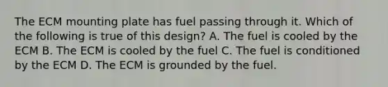 The ECM mounting plate has fuel passing through it. Which of the following is true of this design? A. The fuel is cooled by the ECM B. The ECM is cooled by the fuel C. The fuel is conditioned by the ECM D. The ECM is grounded by the fuel.