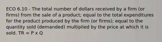 ECO 6.10 - The total number of dollars received by a firm (or firms) from the sale of a product; equal to the total expenditures for the product produced by the firm (or firms); equal to the quantity sold (demanded) multiplied by the price at which it is sold. TR = P x Q