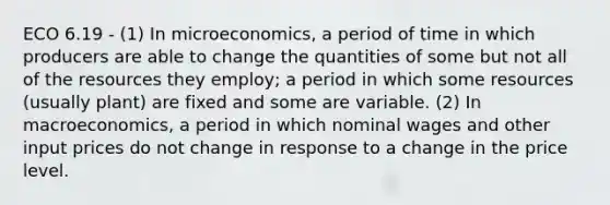 ECO 6.19 - (1) In microeconomics, a period of time in which producers are able to change the quantities of some but not all of the resources they employ; a period in which some resources (usually plant) are fixed and some are variable. (2) In macroeconomics, a period in which nominal wages and other input prices do not change in response to a change in the price level.