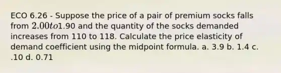 ECO 6.26 - Suppose the price of a pair of premium socks falls from 2.00 to1.90 and the quantity of the socks demanded increases from 110 to 118. Calculate the price elasticity of demand coefficient using the midpoint formula. a. 3.9 b. 1.4 c. .10 d. 0.71