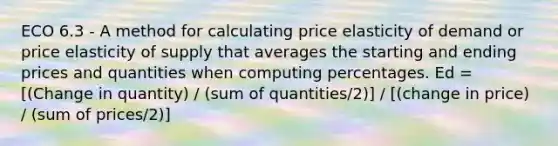 ECO 6.3 - A method for calculating price elasticity of demand or price elasticity of supply that averages the starting and ending prices and quantities when computing percentages. Ed = [(Change in quantity) / (sum of quantities/2)] / [(change in price) / (sum of prices/2)]