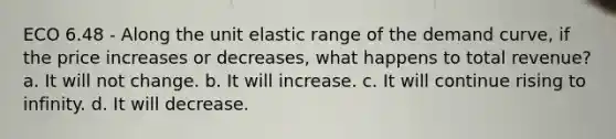 ECO 6.48 - Along the unit elastic range of the demand curve, if the price increases or decreases, what happens to total revenue? a. It will not change. b. It will increase. c. It will continue rising to infinity. d. It will decrease.