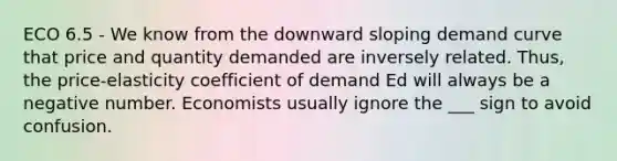 ECO 6.5 - We know from the downward sloping demand curve that price and quantity demanded are inversely related. Thus, the price-elasticity coefficient of demand Ed will always be a negative number. Economists usually ignore the ___ sign to avoid confusion.