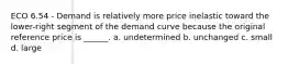 ECO 6.54 - Demand is relatively more price inelastic toward the lower-right segment of the demand curve because the original reference price is ______. a. undetermined b. unchanged c. small d. large