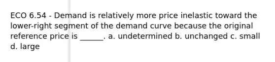 ECO 6.54 - Demand is relatively more price inelastic toward the lower-right segment of the demand curve because the original reference price is ______. a. undetermined b. unchanged c. small d. large