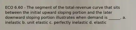 ECO 6.60 - The segment of the total-revenue curve that sits between the initial upward sloping portion and the later downward sloping portion illustrates when demand is ______. a. inelastic b. unit elastic c. perfectly inelastic d. elastic