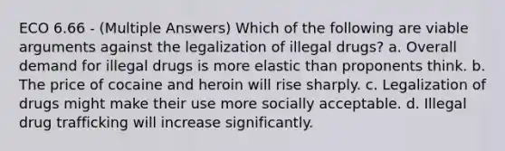 ECO 6.66 - (Multiple Answers) Which of the following are viable arguments against the legalization of illegal drugs? a. Overall demand for illegal drugs is more elastic than proponents think. b. The price of cocaine and heroin will rise sharply. c. Legalization of drugs might make their use more socially acceptable. d. Illegal drug trafficking will increase significantly.