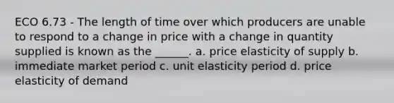 ECO 6.73 - The length of time over which producers are unable to respond to a change in price with a change in quantity supplied is known as the ______. a. price elasticity of supply b. immediate market period c. unit elasticity period d. price elasticity of demand