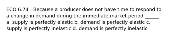 ECO 6.74 - Because a producer does not have time to respond to a change in demand during the immediate market period ______. a. supply is perfectly elastic b. demand is perfectly elastic c. supply is perfectly inelastic d. demand is perfectly inelastic