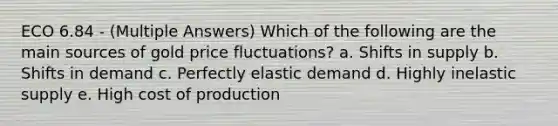 ECO 6.84 - (Multiple Answers) Which of the following are the main sources of gold price fluctuations? a. Shifts in supply b. Shifts in demand c. Perfectly elastic demand d. Highly inelastic supply e. High cost of production