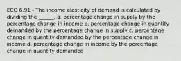 ECO 6.91 - The income elasticity of demand is calculated by dividing the ______. a. percentage change in supply by the percentage change in income b. percentage change in quantity demanded by the percentage change in supply c. percentage change in quantity demanded by the percentage change in income d. percentage change in income by the percentage change in quantity demanded