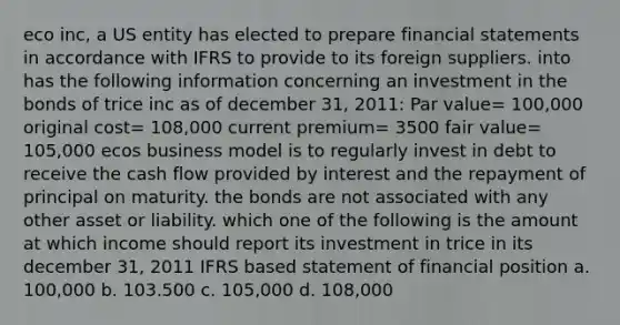 eco inc, a US entity has elected to prepare financial statements in accordance with IFRS to provide to its foreign suppliers. into has the following information concerning an investment in the bonds of trice inc as of december 31, 2011: Par value= 100,000 original cost= 108,000 current premium= 3500 fair value= 105,000 ecos business model is to regularly invest in debt to receive the cash flow provided by interest and the repayment of principal on maturity. the bonds are not associated with any other asset or liability. which one of the following is the amount at which income should report its investment in trice in its december 31, 2011 IFRS based statement of financial position a. 100,000 b. 103.500 c. 105,000 d. 108,000