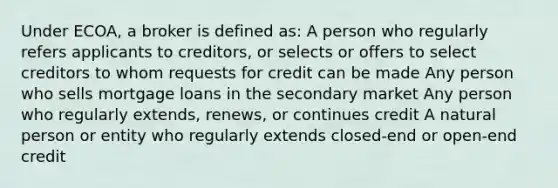 Under ECOA, a broker is defined as: A person who regularly refers applicants to creditors, or selects or offers to select creditors to whom requests for credit can be made Any person who sells mortgage loans in the secondary market Any person who regularly extends, renews, or continues credit A natural person or entity who regularly extends closed-end or open-end credit