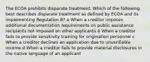 The ECOA prohibits disparate treatment. Which of the following best describes disparate treatment as defined by ECOA and its implementing Regulation B? a When a creditor imposes additional documentation requirements on public assistance recipients not imposed on other applicants b When a creditor fails to provide sensitivity training for origination personnel c When a creditor declines an application due to unverifiable income d When a creditor fails to provide material disclosures in the native language of an applicant