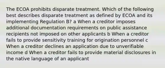 The ECOA prohibits disparate treatment. Which of the following best describes disparate treatment as defined by ECOA and its implementing Regulation B? a When a creditor imposes additional documentation requirements on public assistance recipients not imposed on other applicants b When a creditor fails to provide sensitivity training for origination personnel c When a creditor declines an application due to unverifiable income d When a creditor fails to provide material disclosures in the native language of an applicant