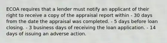 ECOA requires that a lender must notify an applicant of their right to receive a copy of the appraisal report within - 30 days from the date the appraisal was completed. - 5 days before loan closing. - 3 business days of receiving the loan application. - 14 days of issuing an adverse action.