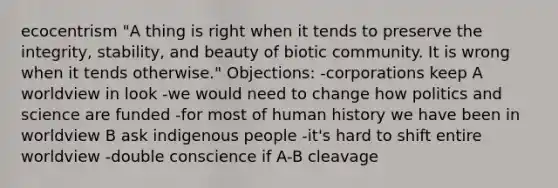 ecocentrism "A thing is right when it tends to preserve the integrity, stability, and beauty of biotic community. It is wrong when it tends otherwise." Objections: -corporations keep A worldview in look -we would need to change how politics and science are funded -for most of human history we have been in worldview B ask indigenous people -it's hard to shift entire worldview -double conscience if A-B cleavage