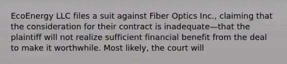 EcoEnergy LLC files a suit against Fiber Optics Inc., claiming that the consideration for their contract is inadequate—that the plaintiff will not realize sufficient financial benefit from the deal to make it worthwhile. Most likely, the court will