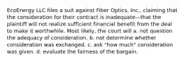 EcoEnergy LLC files a suit against Fiber Optics, Inc., claiming that the consideration for their contract is inadequate—that the plaintiff will not realize sufficient financial benefit from the deal to make it worthwhile. Most likely, the court will a. not question the adequacy of consideration. b. not determine whether consideration was exchanged. c. ask "how much" consideration was given. d. evaluate the fairness of the bargain.