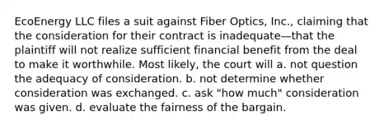 EcoEnergy LLC files a suit against Fiber Optics, Inc., claiming that the consideration for their contract is inadequate—that the plaintiff will not realize sufficient financial benefit from the deal to make it worthwhile. Most likely, the court will a. not question the adequacy of consideration. b. not determine whether consideration was exchanged. c. ask "how much" consideration was given. d. evaluate the fairness of the bargain.