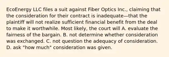 EcoEnergy LLC files a suit against Fiber Optics Inc., claiming that the consideration for their contract is inadequate—that the plaintiff will not realize sufficient financial benefit from the deal to make it worthwhile. Most likely, the court will A. evaluate the fairness of the bargain. B. not determine whether consideration was exchanged. C. not question the adequacy of consideration. D. ask "how much" consideration was given.