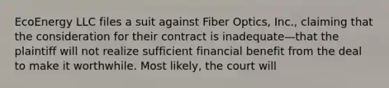 EcoEnergy LLC files a suit against Fiber Optics, Inc., claiming that the consideration for their contract is inadequate—that the plaintiff will not realize sufficient financial benefit from the deal to make it worthwhile. Most likely, the court will