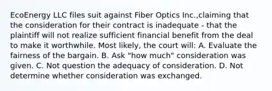 EcoEnergy LLC files suit against Fiber Optics Inc.,claiming that the consideration for their contract is inadequate - that the plaintiff will not realize sufficient financial benefit from the deal to make it worthwhile. Most likely, the court will: A. Evaluate the fairness of the bargain. B. Ask "how much" consideration was given. C. Not question the adequacy of consideration. D. Not determine whether consideration was exchanged.