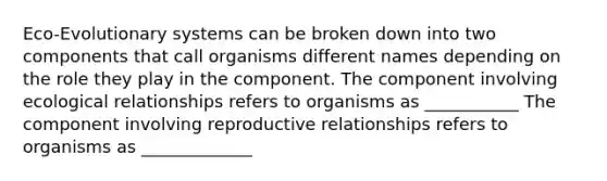 Eco-Evolutionary systems can be broken down into two components that call organisms different names depending on the role they play in the component. The component involving ecological relationships refers to organisms as ___________ The component involving reproductive relationships refers to organisms as _____________