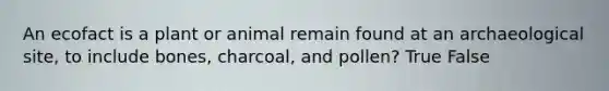 An ecofact is a plant or animal remain found at an archaeological site, to include bones, charcoal, and pollen? True False