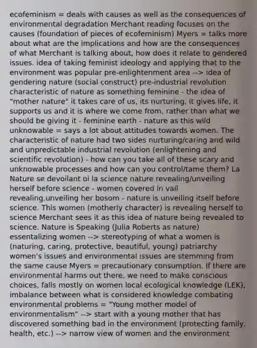 ecofeminism = deals with causes as well as the consequences of environmental degradation Merchant reading focuses on the causes (foundation of pieces of ecofeminism) Myers = talks more about what are the implications and how are the consequences of what Merchant is talking about, how does it relate to gendered issues. idea of taking feminist ideology and applying that to the environment was popular pre-enlightenment area --> idea of gendering nature (social construct) pre-industrial revolution characteristic of nature as something feminine - the idea of "mother nature" it takes care of us, its nurturing, it gives life, it supports us and it is where we come from, rather than what we should be giving it - feminine earth - nature as this wild unknowable = says a lot about attitudes towards women. The characteristic of nature had two sides nurturing/caring and wild and unpredictable industrial revolution (enlightening and scientific revolution) - how can you take all of these scary and unknowable processes and how can you control/tame them? La Nature se devoilant oi la science nature revealing/unveiling herself before science - women covered in vail revealing.unveiling her bosom - nature is unveiling itself before science. This women (motherly character) is revealing herself to science Merchant sees it as this idea of nature being revealed to science. Nature is Speaking (Julia Roberts as nature) essentalizing women --> stereotyping of what a women is (naturing, caring, protective, beautiful, young) patriarchy women's issues and environmental issues are stemming from the same cause Myers = precautionary consumption. If there are environmental harms out there, we need to make conscious choices, falls mostly on women local ecological knowledge (LEK), imbalance between what is considered knowledge combating environmental problems = "Young mother model of environmentalism" --> start with a young mother that has discovered something bad in the environment (protecting family, health, etc.) --> narrow view of women and the environment