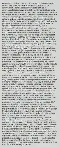 ecofeminism = rights beyond humans and to the non-living - water - land class via zoom WED Marxist theories of the environment - Marx is considered founder of field of environmental sociology marxist philosophy/political economy perspectives: - how these big structures influence what happens on the ground marxist theory: - historical materialism: looking at social change through an economic lens - movement toward collapse and communist revolution (socialism as interim step) class conflict of capitalism - *capital (Bourgeoise)*: motivated by profit (excess value) - *labor (proletariat)*: provide value to system; unrest when dissatisfied; placated by capital environment? 2 dimensions: - withdrawals (what are we taking from nature to fuel marxist/capitalist system) - additions (pollution/waste, what is being produced and getting back into the environment) Bourgeoise = ruling class who owns most of what is out there, and they are hiring people to be workers to produce things for their benefit...Creating wealth to go back to capital proletarian - always dissatisfied and trying to overcome or become capital themselves Bourgeoise pay labor just enough to keep proletarian from rising up against them government becomes the owner of capital (to disperse) and the people own all the resources through the government = socialism in history we see that some governments have tried this - trying to institute socialist ideas - by-in-large, we are in the state of capitalism class conflict, withdraws and additions = the root of marxist or neomarxist environmental theory treadmill of production - Fred Schaiberd (1980) = coined idea ToP Theory - capital accumulation wealth produced by labor - capital seeks to boost productivity reduce labor cost invest in technology - to maintain profit must increase productive - profits invested to create greater productivity - results in increase in withdrawals and additions make profit: make more stuff or cut labor cost - cutting labor cost is the easiest thing to do increase efficiency: - invest in technology, thus firing workers or paying them less so they do not need to be skilled the cycle of more withdraws, more additions = treadmill of production - only way to continue is to make more stuff (product) - increase withdraws and increase additions treadmill = you keep running and it never stops - a system that is built on this constant growth--produce more, use more resources, put in more additions--describes industrial era - invest in technology = less workers and less pay examples of treadmill of production: agriculture/farming is an example: - fewer farmers working - produce a lot of food/product - focus on technology and reducing the amount of labor needed car production (example) - car production lines run by robots MAF example: fisheries: - technology on boats for fishing - few owners/few boats = take in huge amounts of fish algal blooms in the golf of Mexico = result of additions in Treadmill of Production treadmill of production: - to sum it up: increase withdrawal, increase additions to the environment, and a decrease in labor world systems theory: - responds to modernization (development; green revolution) of 20th century - conflict between Core vs. Periphery - resources (withdraws) flow from periphery to core - wastes (addition) flow from core to periphery where do the resources come from: - come from other countries (low-income countries) - waste goes abroad - core countries = Bourgeoise (richer countries = Global North) - periphery = proletarian (poorer countries/Global South) examples that might show world systems theory: - fishing = global game - rainforest depletion (cutting the rainforest for palm oil fields, orange juice production, agricultural production based) --> most product is being exported ALL Marxist theory = profit motive is what is fueling a system of destruction - few trying to maximize profit at the cost of the majority of people