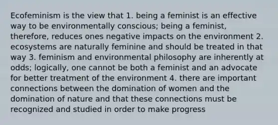 Ecofeminism is the view that 1. being a feminist is an effective way to be environmentally conscious; being a feminist, therefore, reduces ones negative impacts on the environment 2. ecosystems are naturally feminine and should be treated in that way 3. feminism and environmental philosophy are inherently at odds; logically, one cannot be both a feminist and an advocate for better treatment of the environment 4. there are important connections between the domination of women and the domination of nature and that these connections must be recognized and studied in order to make progress