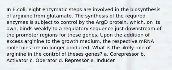 In E.coli, eight enzymatic steps are involved in the biosynthesis of arginine from glutamate. The synthesis of the required enzymes is subject to control by the ArgD protein, which, on its own, binds weakly to a regulatory sequence just downstream of the promoter regions for these genes. Upon the addition of excess arginine to the growth medium, the respective mRNA molecules are no longer produced. What is the likely role of arginine in the control of theses genes? a. Corepressor b. Activator c. Operator d. Repressor e. Inducer