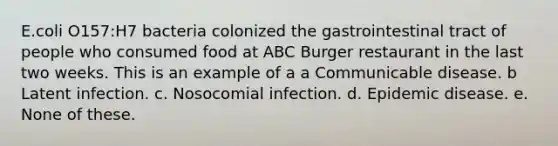 E.coli O157:H7 bacteria colonized the gastrointestinal tract of people who consumed food at ABC Burger restaurant in the last two weeks. This is an example of a a Communicable disease. b Latent infection. c. Nosocomial infection. d. Epidemic disease. e. None of these.