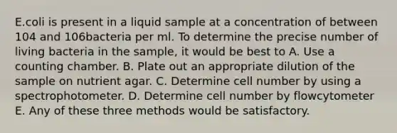 E.coli is present in a liquid sample at a concentration of between 104 and 106bacteria per ml. To determine the precise number of living bacteria in the sample, it would be best to A. Use a counting chamber. B. Plate out an appropriate dilution of the sample on nutrient agar. C. Determine cell number by using a spectrophotometer. D. Determine cell number by flowcytometer E. Any of these three methods would be satisfactory.