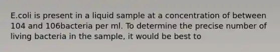 E.coli is present in a liquid sample at a concentration of between 104 and 106bacteria per ml. To determine the precise number of living bacteria in the sample, it would be best to