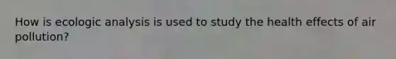 How is ecologic analysis is used to study the health effects of air pollution?