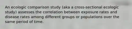 An ecologic comparison study (aka a cross-sectional ecologic study) assesses the correlation between exposure rates and disease rates among different groups or populations over the same period of time.