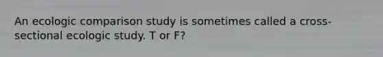 An ecologic comparison study is sometimes called a cross-sectional ecologic study. T or F?