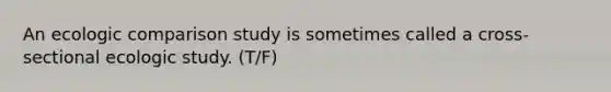 An ecologic comparison study is sometimes called a cross-sectional ecologic study. (T/F)