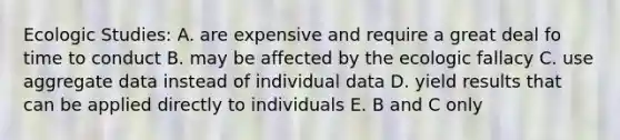 Ecologic Studies: A. are expensive and require a great deal fo time to conduct B. may be affected by the ecologic fallacy C. use aggregate data instead of individual data D. yield results that can be applied directly to individuals E. B and C only