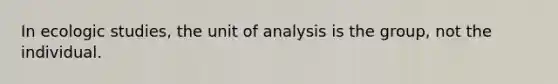 In ecologic studies, the unit of analysis is the group, not the individual.