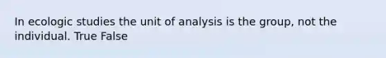 In ecologic studies the unit of analysis is the group, not the individual. True False