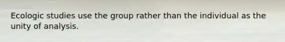 Ecologic studies use the group rather than the individual as the unity of analysis.