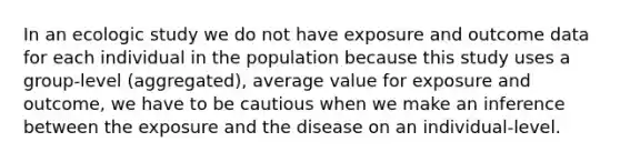 In an ecologic study we do not have exposure and outcome data for each individual in the population because this study uses a group-level (aggregated), average value for exposure and outcome, we have to be cautious when we make an inference between the exposure and the disease on an individual-level.