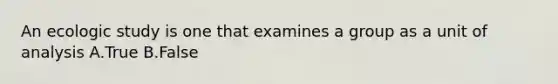 An ecologic study is one that examines a group as a unit of analysis A.True B.False
