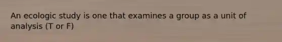 An ecologic study is one that examines a group as a unit of analysis (T or F)