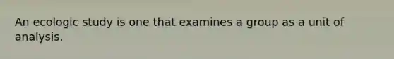 An ecologic study is one that examines a group as a unit of analysis.
